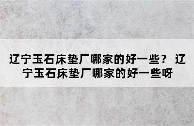 辽宁玉石床垫厂哪家的好一些？ 辽宁玉石床垫厂哪家的好一些呀